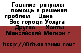 Гадание, ритуалы, помощь в решении проблем. › Цена ­ 1 000 - Все города Услуги » Другие   . Ханты-Мансийский,Мегион г.